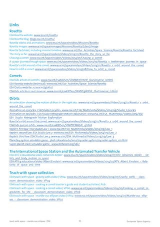 34teach with space – marble-ous ellipses | P02
Links
Rosetta
ESA Rosetta website: www.esa.int/rosetta
ESA Rosetta blog: blogs.esa.int/rosetta/
Rosetta videos and animations: www.esa.int/spaceinvideos/Missions/Rosetta
Rosetta images: www.esa.int/spaceinimages/Missions/Rosetta/(class)/image
Rosetta factsheet, including mission timeline: www.esa.int/Our_Activities/Space_Science/Rosetta/Rosetta_factsheet
The story so far: www.esa.int/spaceinvideos/Videos/2014/01/Rosetta_the_story_so_far
Chasing a comet: www.esa.int/spaceinvideos/Videos/2014/01/Chasing_a_comet
A 12 year journey through space: www.esa.int/spaceinvideos/Videos/2013/10/Rosetta_s_twelve-year_journey_in_space
Rosetta’s orbit around a the comet: www.esa.int/spaceinvideos/Videos/2014/01/Rosetta_s_orbit_around_the_comet
How to orbit a comet: www.esa.int/spaceinvideos/Videos/2014/08/How_to_orbit_a_comet
Comets
ESA Kids article on comets: www.esa.int/esaKIDSen/SEMWK7THKHF_OurUniverse_0.html
ESA Rosetta website (technical): www.esa.int/Our_Activities/Space_Science/Rosetta
ESA Giotto website: sci.esa.int/giotto/
ESA Kids article on our Universe: www.esa.int/esaKIDSen/SEMYC9WJD1E_OurUniverse_0.html
Orbits
An animation showing the motion of Mars in the night sky: www.esa.int/spaceinvideos/Videos/2014/01/Rosetta_s_orbit_
around_the_comet
Animation on epicycles: ESA Studio Epicycles: www.esa.int/ESA_Multimedia/Videos/2014/09/Studio_Epicicles
Animation on epicycles: ESA Studio Retrograde Motion Explanation: www.esa.int/ESA_Multimedia/Videos/2014/09/
ESA_Studio_Retrograde_Motion_Explanation
Rosetta’s orbit around the comet: www.esa.int/spaceinvideos/Videos/2014/01/Rosetta_s_orbit_around_the_comet
ESA Kids quiz on orbits: www.esa.int/esaKIDSen/SEMZPCMVGJE_q.html
Kepler’s first law: ESA Studio Law 1: www.esa.int/ESA_Multimedia/Videos/2014/09/Law_1
Kepler’s second law: ESA Studio Law 2: www.esa.int/ESA_Multimedia/Videos/2014/09/Law_2
Kepler’s third law: ESA Studio Law 3: www.esa.int/ESA_Multimedia/Videos/2014/09/Law_3
Planetary system simulator game: phet.colorado.edu/sims/my-solar-system/my-solar-system_en.html
Super planet crash simulator game: www.stefanom.org/spc/
The International Space Station and the Automated Transfer Vehicle
ESA ATV-2 educational video 'Johannes Kepler': www.esa.int/spaceinvideos/Videos/2014/07/ATV_Johannes_Kepler_-_Or-
bits_and_body_motion_in_space
ESA ATV-4 educational video 'Albert Einstein': www.esa.int/spaceinvideos/Videos/2014/07/ATV_Albert_Einstein_-_Rela-
tivity_of_space_and_time
Teach with space collection
ESA teach with space - gravity wells video | VP04: www.esa.int/spaceinvideos/Videos/2014/07/Gravity_wells_-_class-
room_demonstration_video_VP04
ESA teach with space - cooking a comet teacher's guide and student activities | P06:
ESA teach with space - cooking a comet video | VP06: www.esa.int/spaceinvideos/Videos/2014/10/Cooking_a_comet_in-
gredients_for_life_-_classroom_demonstration_video_VP06
ESA teach with space - marble-ous ellipses video | VP02: www.esa.int/spaceinvideos/Videos/2014/07/Marble-ous_ellip-
ses_-_classroom_demonstration_video_VP02
 