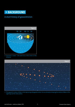 4teach with space – marble-ous ellipses | P02
A short history of geocentricism
For thousands of years, philosophers and astronomers argued about the nature of the structure of the
Solar System and beyond. Two conflicting models for our Solar System emerged: geocentric (or Earth-
centred) and heliocentric (or Sun-centred).
→	BACKGROUND
Moon Earth Venus Sun Mars
↑ Geocentric model – the Earth lies at the centre of the
Universe.
Figure 1
Around 200 BC, the ancient Greek astronomer
Aristotle was a supporter of the geocentric model
(Figure 1). He proposed that the planets (and the
Sun) moved at uniform speeds along circular
paths around the Earth, which was at the centre
of the Universe.
There were however problems with this model.
At certain times, when viewing Mars, it seemed
to move across the sky in an odd way (Figure 2).
Instead of continuing on its path, Mars would
double back on itself for a short while before
continuing along in the sky. This effect could not
be explained with a purely geocentric model.
↑ The apparent motion of Mars in the sky during retrograde motion. For an animation showing the motion of Mars in the
night sky, see the Links section.
Figure 2
 