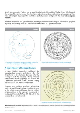 5teach with space – marble-ous ellipses | P02
Nearly 400 years later, Ptolemy put forward his solution to this problem. The Earth was still placed at
the centre of the Universe, but the planets moved with secondary orbits called epicycles along their
main orbital path (Figure 3). This could then partially explain and predict the observed retrograde
motion*.
equant
deferent centre
Earth
epicycle
↑ Epicycles can be used to explain retrograde motion. For
animations on epicycles see the Links section.
Figure 3
However, in order for this system to work, Ptolemy had to construct a range of complicated epicycles
(Figure 4). It was really more of a ‘fix’ to make the evidence fit a geocentric model.
↑ Ptolemy’s full solution was incredibly complicated.
Figure 4
A short history of heliocentricism
In 1543, Nicolaus Copernicus published ‘De
revolutionibus orbium coelestium’ (On the
Revolutions of the Celestial Spheres) whereby
he argued that the Universe actually followed
a heliocentric model (Figure 5). This started the
Copernican revolution. Great thinkers slowly
began to adopt this revolutionary model.
However, one problem remained. All orbiting
bodieswerestillthoughttohavecircularorbitsand
so the heliocentric model could also not explain
all observations of the planetary movement. In
particular, the orbit of Mars still did not fit the
constraints of a circular orbit.
↑ Copernicus’ heliocentric model of the Solar System.
Figure 5
*Retrograde motion of a planet: Apparent motion of a planet in the night sky in the direction opposite to what is normally observed
(prograde motion).
 