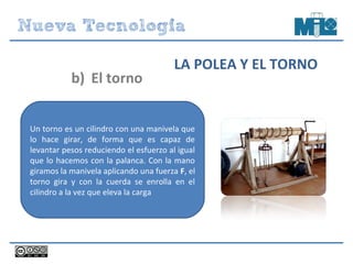 Un torno es un cilindro con una manivela que
lo hace girar, de forma que es capaz de
levantar pesos reduciendo el esfuerzo al igual
que lo hacemos con la palanca. Con la mano
giramos la manivela aplicando una fuerza F, el
torno gira y con la cuerda se enrolla en el
cilindro a la vez que eleva la carga
b) El torno
LA POLEA Y EL TORNO
 