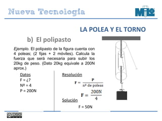 Resolución
Solución
F = 50N
20kg
b) El polipasto
LA POLEA Y EL TORNO
Ejemplo. El polipasto de la figura cuenta con
4 poleas; (2 fijas + 2 móviles). Calcula la
fuerza que será necesaria para subir los
20kg de peso. (Dato 20kg equivale a 200N
aprox.)
Datos
F = ¿?
Nº = 4
P = 200N
 