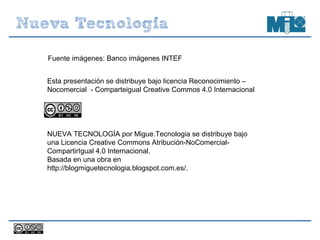 Esta presentación se distribuye bajo licencia Reconocimiento –
Nocomercial - Comparteigual Creative Commos 4.0 Internacional
NUEVA TECNOLOGÍA por Migue.Tecnologia se distribuye bajo
una Licencia Creative Commons Atribución-NoComercial-
CompartirIgual 4.0 Internacional.
Basada en una obra en
http://blogmiguetecnologia.blogspot.com.es/.
Fuente imágenes: Banco imágenes INTEF
 