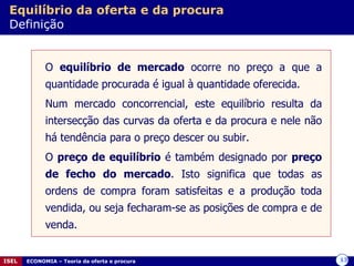 Equilíbrio da oferta e da procura   Definição O  equilíbrio de mercado  ocorre no preço a que a quantidade procurada é igual à quantidade oferecida. Num mercado concorrencial, este equilíbrio resulta da intersecção das curvas da oferta e da procura e nele não há tendência para o preço descer ou subir. O  preço de equilíbrio  é também designado por  preço de fecho do mercado . Isto significa que todas as ordens de compra foram satisfeitas e a produção toda vendida, ou seja fecharam-se as posições de compra e de venda. 