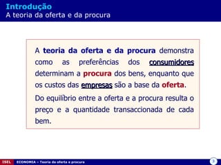 Introdução   A teoria da oferta e da procura A  teoria da oferta e da procura  demonstra como as preferências dos  consumidores  determinam a  procura  dos bens, enquanto que os custos das  empresas  são a base da  oferta . Do equilíbrio entre a oferta e a procura resulta o preço e a quantidade transaccionada de cada bem. 