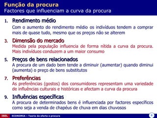 Função da procura   Factores que influenciam a curva da procura Rendimento médio  Com o aumento do rendimento médio   os indivíduos tendem a comprar mais de quase tudo, mesmo que os preços não se alterem  Dimensão do mercado Medida pela população influencia de forma nítida a curva da procura. Mais indivíduos conduzem a um maior consumo Preços de bens relacionados A procura de um dado bem tende a diminuir (aumentar) quando diminui (aumenta) o preço de bens substitutos  Preferências As preferências (gostos) dos consumidores representam uma variedade de influências culturais e históricas e afectam a curva da procura Influências específicas A procura de determinados bens é influenciada por factores específicos como seja a venda de chapéus de chuva em dias chuvosos  