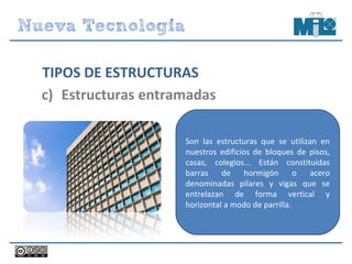 TIPOS DE ESTRUCTURAS
c) Estructuras entramadas
Son las estructuras que se utilizan en
nuestros edificios de bloques de pisos,
casas, colegios... Están constituidas
barras de hormigón o acero
denominadas pilares y vigas que se
entrelazan de forma vertical y
horizontal a modo de parrilla.
 