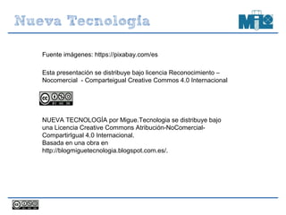 Esta presentación se distribuye bajo licencia Reconocimiento –
Nocomercial - Comparteigual Creative Commos 4.0 Internacional
NUEVA TECNOLOGÍA por Migue.Tecnologia se distribuye bajo
una Licencia Creative Commons Atribución-NoComercial-
CompartirIgual 4.0 Internacional.
Basada en una obra en
http://blogmiguetecnologia.blogspot.com.es/.
Fuente imágenes: https://pixabay.com/es
 