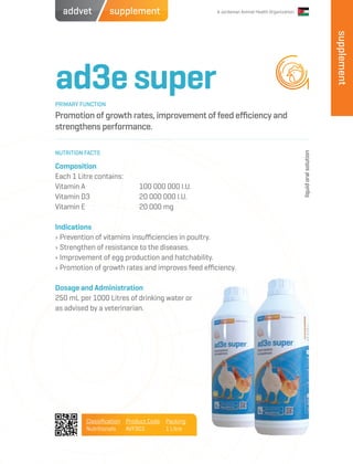 supplement A Jordanian Animal Health Organizationaddvet
ad3esuper
Promotion of growth rates, improvement of feed efficiency and
strengthens performance.
Composition
Each 1 Litre contains:
Vitamin A		 100 000 000 I.U.
Vitamin D3		 20 000 000 I.U.
Vitamin E		 20 000 mg
Indications
› Prevention of vitamins insufficiencies in poultry.
› Strengthen of resistance to the diseases.
› Improvement of egg production and hatchability.
› Promotion of growth rates and improves feed efficiency.
Dosage and Administration
250 mL per 1000 Litres of drinking water or
as advised by a veterinarian.
PRIMARY FUNCTION
NUTRITION FACTS
liquidoralsolution
Classification
Nutritionals
Product Code
AVFS01
Packing
1 Litre
supplement
 