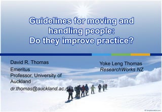 Guidelines for moving and
            handling people:
       Do they improve practice?

David R. Thomas            Yoke Leng Thomas
Emeritus                   ResearchWorks NZ
Professor, University of
Auckland
dr.thomas@auckland.ac.nz
 