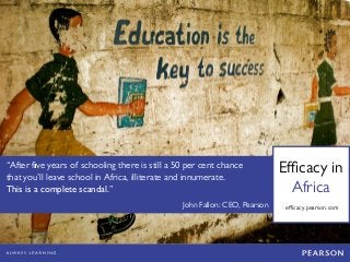 Efficacy in 
Africa 
“After five years of schooling there is still a 50 per cent chance that you’ll leave school in Africa, illiterate and innumerate. 
This is a complete scandal.” 
John Fallon: CEO, Pearson 
efficacy.pearson.com 