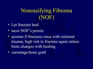 Nonossifying Fibroma
(NOF)
• Let fracture heal
• most NOF’s persist
• assume if fractures once with minimal
trauma, high risk to fracture again unless
bone changes with healing
• currettage/bone graft
 