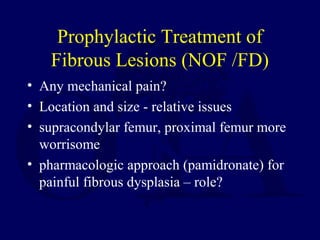 Prophylactic Treatment of
Fibrous Lesions (NOF /FD)
• Any mechanical pain?
• Location and size - relative issues
• supracondylar femur, proximal femur more
worrisome
• pharmacologic approach (pamidronate) for
painful fibrous dysplasia – role?
 