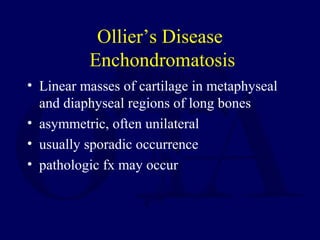 Ollier’s Disease
Enchondromatosis
• Linear masses of cartilage in metaphyseal
and diaphyseal regions of long bones
• asymmetric, often unilateral
• usually sporadic occurrence
• pathologic fx may occur
 