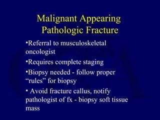•Referral to musculoskeletal
oncologist
•Requires complete staging
•Biopsy needed - follow proper
“rules” for biopsy
• Avoid fracture callus, notify
pathologist of fx - biopsy soft tissue
mass
Malignant Appearing
Pathologic Fracture
 
