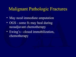 Malignant Pathologic Fractures
• May need immediate amputation
• OGS - some fx may heal during
neoadjuvant chemotherapy
• Ewing’s - closed immobilization,
chemotherapy
 