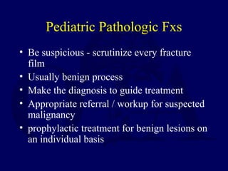 Pediatric Pathologic Fxs
• Be suspicious - scrutinize every fracture
film
• Usually benign process
• Make the diagnosis to guide treatment
• Appropriate referral / workup for suspected
malignancy
• prophylactic treatment for benign lesions on
an individual basis
 