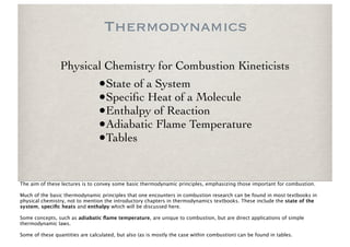 Thermodynamics

                 Physical Chemistry for Combustion Kineticists
                                 •State of a System
                                 •Speciﬁc Heat of a Molecule
                                 •Enthalpy of Reaction
                                 •Adiabatic Flame Temperature
                                 •Tables

The aim of these lectures is to convey some basic thermodynamic principles, emphasizing those important for combustion.

Much of the basic thermodynamic principles that one encounters in combustion research can be found in most textbooks in
physical chemistry, not to mention the introductory chapters in thermodynamics textbooks. These include the state of the
system, speciﬁc heats and enthalpy which will be discussed here.

Some concepts, such as adiabatic ﬂame temperature, are unique to combustion, but are direct applications of simple
thermodynamic laws.

Some of these quantities are calculated, but also (as is mostly the case within combustion) can be found in tables.
 