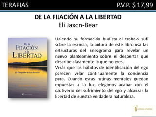 TERAPIAS                                         P.V.P. $ 17,99
           DE LA FIJACIÓN A LA LIBERTAD
                    Eli Jaxon-Bear
                 Uniendo su formación budista al trabajo sufí
                 sobre la esencia, la autora de este libro usa las
                 estructuras del Eneagrama para revelar un
                 nuevo planteamiento sobre el despertar que
                 describe claramente lo que no eres.
                 Verás que los hábitos de identificación del ego
                 parecen velar continuamente la conciencia
                 pura. Cuando estas rutinas mentales quedan
                 expuestas a la luz, elegimos acabar con el
                 cautiverio del sufrimiento del ego y alcanzar la
                 libertad de nuestra verdadera naturaleza.
 