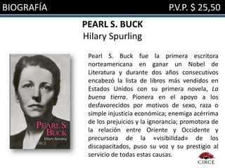 BIOGRAFÍA                                 P.V.P. $ 25,50
            PEARL S. BUCK
            Hilary Spurling
             Pearl S. Buck fue la primera escritora
             norteamericana en ganar un Nobel de
             Literatura y durante dos años consecutivos
             encabezó la lista de libros más vendidos en
             Estados Unidos con su primera novela, La
             buena tierra. Pionera en el apoyo a los
             desfavorecidos por motivos de sexo, raza o
             simple injusticia económica; enemiga acérrima
             de los prejuicios y la ignorancia; promotora de
             la relación entre Oriente y Occidente y
             precursora de la «visibilidad» de los
             discapacitados, puso su voz y su prestigio al
             servicio de todas estas causas.
 