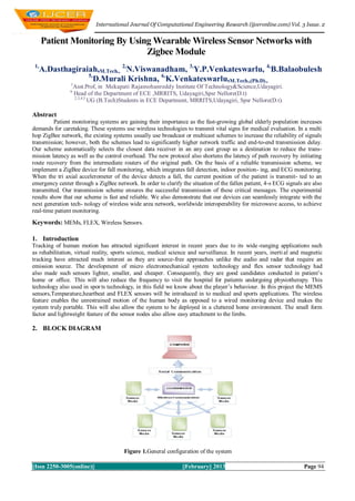 International Journal Of Computational Engineering Research (ijceronline.com) Vol. 3 Issue. 2


      Patient Monitoring By Using Wearable Wireless Sensor Networks with
                                Zigbee Module
 1,
      A.Dasthagiraiah,M.Tech., 2,N.Viswanadham, 3,Y.P.Venkateswarlu, 4,B.Balaobulesh
                   5,
                      D.Murali Krishna, 6,K.Venkateswarlu,M.Tech.,(Ph.D).,
                1
                    Asst.Prof, in Mekapati Rajamohanreddy Institute Of Technology&Science,Udayagiri.
                6
                    Head of the Department of ECE ,MRRITS, Udayagiri,Spsr Nellore(D.t)
                    2,3,4,5
                            UG (B.Tech)Students in ECE Department, MRRITS,Udayagiri, Spsr Nellore(D.t).

Abstract
          Patient monitoring systems are gaining their importance as the fast-growing global elderly population increases
demands for caretaking. These systems use wireless technologies to transmit vital signs for medical evaluation. In a multi
hop ZigBee network, the existing systems usually use broadcast or multicast schemes to increase the reliability of signals
transmission; however, both the schemes lead to significantly higher network traffic and end-to-end transmission delay.
Our scheme automatically selects the closest data receiver in an any cast group as a destination to reduce the trans-
mission latency as well as the control overhead. The new protocol also shortens the latency of path recovery by initiating
route recovery from the intermediate routers of the original path. On the basis of a reliable transmission scheme, we
implement a ZigBee device for fall monitoring, which integrates fall detection, indoor position- ing, and ECG monitoring.
When the tri axial accelerometer of the device detects a fall, the current position of the patient is transmit- ted to an
emergency center through a ZigBee network. In order to clarify the situation of the fallen patient, 4-s ECG signals are also
transmitted. Our transmission scheme ensures the successful transmission of these critical messages. The experimental
results show that our scheme is fast and reliable. We also demonstrate that our devices can seamlessly integrate with the
next generation tech- nology of wireless wide area network, worldwide interoperability for microwave access, to achieve
real-time patient monitoring.
Keywords: MEMs, FLEX, Wireless Sensors.

1. Introduction
Tracking of human motion has attracted significant interest in recent years due to its wide -ranging applications such
as rehabilitation, virtual reality, sports science, medical science and surveillance. In recent years, inerti al and magnetic
tracking have attracted much interest as they are source-free approaches unlike the audio and radar that require an
emission source. The development of micro electromechanical system technology and flex sensor technology had
also made such sensors lighter, smaller, and cheaper. Consequently, they are good candidates conducted in patient’s
home or office. This will also reduce the frequency to visit the hospital for patients undergoing physiotherapy. This
technology also used in spor ts technology, in this field we know about the player’s behaviour. In this project the MEMS
sensors,Temparature,heartbeat and FLEX sensors will be introduced in to medical and sports applications. The wireless
feature enables the unrestrained motion of the human body as opposed to a wired monitoring device and makes the
system truly portable. This will also allow the system to be deployed in a cluttered home environment. The small form
factor and lightweight feature of the sensor nodes also allow easy attachment to the limbs.

2. BLOCK DIAGRAM




                                        Figure 1.General configuration of the system

||Issn 2250-3005(online)||                                      ||February|| 2013                                    Page 94
 