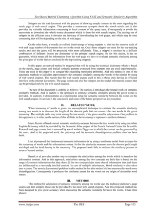 Text Based Hybrid Clustering Algorithm Using FAST and Semantic Similarity Algorithm
www.theijes.com The IJES Page 103
Snippets are the text document with the purpose of showing sample contents to the users regarding the
result page of web search engine. That provides a manoeuvre synopsis about the search results and it also
provides the valuable information concerning to local context of the query term. Consequently it avoids the
necessitate to download the whole source document which is from the web search engine. The dealing out of
snippets is the efficient since it obviates the intricacy of downloading the web pages, and which may be time
consuming that will be depending on the size of web pages.
On the other hand, a broadly accredited disadvantage of using snippets is, that has the massive scale of
web and large number of documents that are in the result set. Only those snippets are used for the top-ranking
results and also the query will be processed with more efficiently. Thus, a snippet is resolute by a difficult
combination of different factors are distinctive to the primary search engine. So for this reason, it has no
guarantee, which means all the information from the web page we have to evaluate semantic similarity among
the given pair of words that are enclosed by the top-ranking snippets.
In this paper, an untried method is projected that will be using the technical dictionary which is based
on the metric, page counts and lexical syntactic patterns extracted from snippets that are used experimentally.
These are used in this paper is to conquer the exceeding mentioned problems. And this method is one of the
automatic methods to calculate approximately the semantic similarity among the words or the entities by using
of web search engines. The reason that the web search engine used in this is those only having an efficient
interface to the internet documents. The page counts and also the snippets are the useful information sources that
can be provided only by the web search engines.
The rest of the document is ordered as follows: The section 2 introduces the related work on semantic
similarity methods. And in section 3, the approach to estimate semantic similarity among the given words is
provided. In section4, it demonstrates an experimental setup for semantic similarity between the words on the
web search engine. In section 5, the conclusion and some of the future perspectives are presented.
II. RELATED WORK
When taxonomy of words is given, an uncomplicated technique to estimate the semantic similarity
among two words is to discover the length of the shortest path that can connect the two words in the given
taxonomy. The multiple paths may exist among the two words, if the given word is polysemous. One problem in
this approach is, it relies on the notion of that all links in the taxonomy is represent a uniform distance.
Imen Akermi offered a novel semantic similarity measure between the two words is by using an online
English dictionary which is provided by the Semantic Atlas project of the French National Centre for Scientific
Research and page counts that is resumed by social website Digg.com in which the content can be generated by
the users. And in the projected work, the polysemy and the semantic disambiguation problem also has been
dealt.
Li et al proposed the fundamental semantic information is by using a nonlinear model from a corpus for
the taxonomy of words and the information content. In this the similarity measures uses the shortest path length
and depth and the local density in the taxonomy. The proposed work fails to evaluate the similarity process in
terms of named entities.
Resnik et al provides another way to compute the similarities among the words which is based on the
information content. And in this approach, similarities among the two concepts are built that is based on the
range of common information that they share. If the two concepts have more shared information then and there
are deliberated as a extremely detailed content. In case of multiple inheritances, Word similarity is also taken
into account. The mostly documented problem in this method is that this method did not measure the word sense
disambiguation. Consequently it produces the similarity extent for the words on the origin of dissimilar word
senses.
III. METHOD
This method for calculation of semantic similarity among the words uses the technical dictionary, page
counts and text snippets those can be provided by the most web search engines. And this proposed method has
been designed to give great accuracy when measuring the semantic similarity between the words. It has three
phases:
 