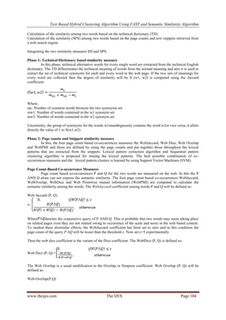 Text Based Hybrid Clustering Algorithm Using FAST and Semantic Similarity Algorithm
www.theijes.com The IJES Page 104
Calculation of the similarity among two words based on the technical dictionary (TD).
Calculation of the similarity (SPS) among two words based on the page counts and text snippets retrieved from
a web search engine.
Integrating the two similarity measures SD and SPS.
Phase 1: Technical Dictionary based similarity measure
In this phase, technical alternative words for every single word are extracted from the technical English
dictionary. The TD differentiates the technical meaning of words from the normal meaning and also it is used to
extract the set of technical synonyms for each and every word in the web page. If the two sets of meanings for
every word are collected then the degree of similarity will be S (w1, w2) is computed using the Jaccard
coefficient:
Where,
mc: Number of common words between the two synonyms set
mw1: Number of words contained in the w1 synonym set
mw2: Number of words contained in the w2 synonym set
Uncertainty, the group of synonyms for the words w1unambiguously contains the word w2or vice versa, it allots
directly the value of 1 to S(w1,w2).
Phase 2: Page counts and Snippets similarity measure
In this, the four page count based co-occurrences measures the WebJaccard, Web Dice, Web Overlap
and WebPMI and those are defined by using the page counts and put together those throughout the lexical
patterns that are extracted from the snippets. Lexical pattern extraction algorithm and Sequential pattern
clustering algorithm is proposed for mining the lexical patterns. The best possible combination of co-
occurrences measures and the lexical pattern clusters is learned by using Support Vector Machines (SVM).
Page Count-Based Co-occurrence Measures
Page count based co-occurrences P and Q for the two words are measured on the web. In this the P
AND Q alone can not express the semantic similarity. The four page count based co-occurrences WebJaccard,
WebOverlap, WebDice and Web Pointwise mutual information (WebPMI) are computed to calculate the
semantic similarity among the words. The WebJaccard coefficient among words P and Q will be defined as:
Web Jaccard (P, Q)
Where denotes the conjunctive query of P AND Q. This is probable that two words may seem taking place
on related pages even they are not related owing to occurrence of the scale and noise in the web based content.
To modest these dissimilar effects, the WebJaccard coefficient has been set to zero and in this condition the
page count of the query P ∧Q will be lesser than the threshold c. Now set c=5 experimentally.
Then the web dice coefficient is the variant of the Dice coefficient. The WebDice (P, Q) is defined as:
Web Dice (P, Q) =
The Web Overlap is a usual modification to the Overlap or Simpson coefficient. Web Overlap (P, Q) will be
defined as:
Web Overlap(P,Q)
 