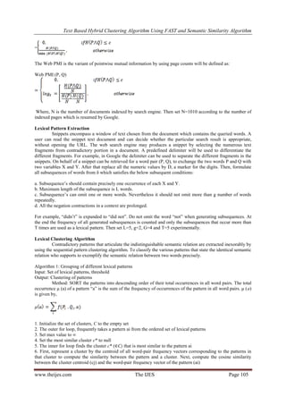 Text Based Hybrid Clustering Algorithm Using FAST and Semantic Similarity Algorithm
www.theijes.com The IJES Page 105
=
The Web PMI is the variant of pointwise mutual information by using page counts will be defined as:
Web PMI (P, Q)
Where, N is the number of documents indexed by search engine. Then set N=1010 according to the number of
indexed pages which is resumed by Google.
Lexical Pattern Extraction
Snippets encompass a window of text chosen from the document which contains the queried words. A
user can read the snippet text document and can decide whether the particular search result is appropriate,
without opening the URL. The web search engine may produces a snippet by selecting the numerous text
fragments from contradictory portion in a document. A predefined delimiter will be used to differentiate the
different fragments. For example, in Google the delimiter can be used to separate the different fragments in the
snippets. On behalf of a snippet can be retrieved for a word pair (P, Q), to exchange the two words P and Q with
two variables X and Y. After that replace all the numeric values by D, a marker for the digits. Then, formulate
all subsequences of words from δ which satisfies the below subsequent conditions:
a. Subsequence’s should contain precisely one occurrence of each X and Y.
b. Maximum length of the subsequence is L words.
c. Subsequence’s can omit one or more words. Nevertheless it should not omit more than g number of words
repeatedly.
d. All the negation contractions in a context are prolonged.
For example, “didn’t” is expanded to “did not”. Do not omit the word “not” when generating subsequences. At
the end the frequency of all generated subsequences is counted and only the subsequences that occur more than
T times are used as a lexical pattern. Then set L=5, g=2, G=4 and T=5 experimentally.
Lexical Clustering Algorithm
Contradictory patterns that articulate the indistinguishable semantic relation are extracted inexorably by
using the sequential pattern clustering algorithm. To classify the various patterns that state the identical semantic
relation who supports to exemplify the semantic relation between two words precisely.
Algorithm 1: Grouping of different lexical patterns
Input: Set of lexical patterns, threshold
Output: Clustering of patterns
Method: SORT the patterns into descending order of their total occurrences in all word pairs. The total
occurrence µ (a) of a pattern “a” is the sum of the frequency of occurrences of the pattern in all word pairs. µ (a)
is given by,
1. Initialize the set of clusters, C to the empty set
2. The outer for loop, frequently takes a pattern ai from the ordered set of lexical patterns
3. Set max value to ∞
4. Set the most similar cluster c* to null
5. The inner for loop finds the cluster c* (∈C) that is most similar to the pattern ai
6. First, represent a cluster by the centroid of all word-pair frequency vectors corresponding to the patterns in
that cluster to compute the similarity between the pattern and a cluster. Next, compute the cosine similarity
between the cluster centroid (cj) and the word-pair frequency vector of the pattern (ai)
 
