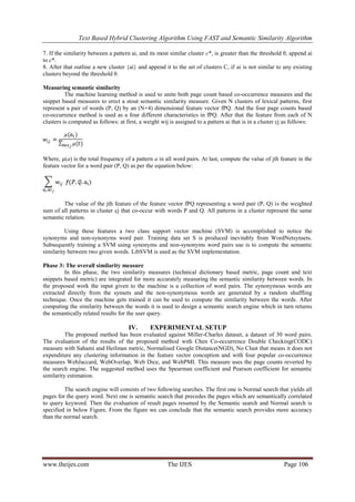 Text Based Hybrid Clustering Algorithm Using FAST and Semantic Similarity Algorithm
www.theijes.com The IJES Page 106
7. If the similarity between a pattern ai, and its most similar cluster c*, is greater than the threshold θ, append ai
to c*.
8. After that outline a new cluster {ai} and append it to the set of clusters C, if ai is not similar to any existing
clusters beyond the threshold θ.
Measuring semantic similarity
The machine learning method is used to unite both page count based co-occurrence measures and the
snippet based measures to erect a stout semantic similarity measure. Given N clusters of lexical patterns, first
represent a pair of words (P, Q) by an (N+4) dimensional feature vector fPQ. And the four page counts based
co-occurrence method is used as a four different characteristics in fPQ. After that the feature from each of N
clusters is computed as follows: at first, a weight wij is assigned to a pattern ai that is in a cluster cj as follows:
Where, μ(a) is the total frequency of a pattern a in all word pairs. At last, compute the value of jth feature in the
feature vector for a word pair (P, Q) as per the equation below:
The value of the jth feature of the feature vector fPQ representing a word pair (P, Q) is the weighted
sum of all patterns in cluster cj that co-occur with words P and Q. All patterns in a cluster represent the same
semantic relation.
Using these features a two class support vector machine (SVM) is accomplished to notice the
synonyms and non-synonyms word pair. Training data set S is produced inevitably from WordNetsynsets.
Subsequently training a SVM using synonyms and non-synonyms word pairs use is to compute the semantic
similarity between two given words. LibSVM is used as the SVM implementation.
Phase 3: The overall similarity measure
In this phase, the two similarity measures (technical dictionary based metric, page count and text
snippets based metric) are integrated for more accurately measuring the semantic similarity between words. In
the proposed work the input given to the machine is a collection of word pairs. The synonymous words are
extracted directly from the synsets and the non-synonymous words are generated by a random shuffling
technique. Once the machine gets trained it can be used to compute the similarity between the words. After
computing the similarity between the words it is used to design a semantic search engine which in turn returns
the semantically related results for the user query.
IV. EXPERIMENTAL SETUP
The proposed method has been evaluated against Miller-Charles dataset, a dataset of 30 word pairs.
The evaluation of the results of the proposed method with Chen Co-occurrence Double Checking(CODC)
measure with Sahami and Heilman metric, Normalised Google Distance(NGD), No Clust that means it does not
expenditure any clustering information in the feature vector conception and with four popular co-occurrence
measures WebJaccard, WebOverlap, Web Dice, and WebPMI. This measure uses the page counts reverted by
the search engine. The suggested method uses the Spearman coefficient and Pearson coefficient for semantic
similarity estimation.
The search engine will consists of two following searches. The first one is Normal search that yields all
pages for the query word. Next one is semantic search that precedes the pages which are semantically correlated
to query keyword. Then the evaluation of result pages resumed by the Semantic search and Normal search is
specified in below Figure. From the figure we can conclude that the semantic search provides more accuracy
than the normal search.
 