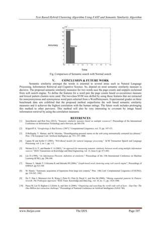 Text Based Hybrid Clustering Algorithm Using FAST and Semantic Similarity Algorithm
www.theijes.com The IJES Page 107
Fig. Comparison of Semantic search with Normal search
V. CONCLUSION & FUTURE WORK
Semantic similarity amongst the words is essential to several areas such as Natural Language
Processing, Information Retrieval and Cognitive Science. So, depend on stout semantic similarity measure is
decisive. The proposed semantic similarity measures for two words uses the page counts and snippets reclaimed
from web search engine. To define the features for a word pair the page counts based co-occurrence measure
and lexical pattern clusters were used. The two-class SVM was skilled by using those features that are extracted
for nonsynonymous and synonymous word pairs selected from a WordNetsynsets. Experimental grades on three
benchmark data sets exhibited that the proposed method outperforms the web based semantic similarity
measures and it achieves the highest correlation with the human ratings. The future work includes prolonging
this method to other purviews. This method will also be very interesting to covenant by image based
information retrieval by using the correlation measures.
REFERENCES
[1] ImenAkermi and Rim Faiz (2012), “Semantic similarity measure based on multiple resources”, Proceedings of the International
Conference on Information Technology and e-Services, pp.546-550.
[2] Kilgarriff A, “Googleology Is Bad Science (2007),” Computational Linguistics, vol. 33, pp. 147-151.
[3] D.Bollegala, Y. Matsuo, and M. Ishizuka, “Disambiguating personal names on the web using automatically extracted key phrases,”
Proc. 17th European Conf. Artificial Intelligence, pp. 553- 557, 2006.
[4] Lapata M and Keller F (2005), “Web-Based models for natural language processing,” ACM Transaction Speech and Language
Processing, vol. 2, no. 1, pp. 1-3.
[5] Mclean D, Li Y, and Bandar Z. A (2003), “An approach for measuring semantic similarity between words using multiple information
sources,” IEEE Transactions on Knowledge and Data Engineering, vol. 15, Issue 4, pp. 871-882.
[6] Lin D (1998), “An Information-Theoretic definition of similarity,” Proceedings of the 15th International Conference on Machine
Learning (ICML), pp. 296-304.
[7] Matsuo Y, Sakaki T, Uchiyama K and Ishizuka M (2006),” Graph-based word clustering using web search engine”, Proceedings of
EMNLP, pp.523-530.
[8] M. Hearst, “Automatic acquisition of hyponyms from large text corpora,” Proc. 14th Conf. Computational Linguistics (COLING),
pp. 539-545, 1992.
[9] Pei T, Han J, Mortazavi-Asi B, Wang J, Pinto H, Chen Q, Dayal U, and Hsu M (2004), “Mining sequential patterns by Pattern-
Growth: The Prefixspan Approach,” IEEE Trans. Knowledge and Data Eng., vol. 16, no. 11, pp. 1424-1440.
[10] Pasca M, Lin D, Bigham J, Lifchits A, and Jain A (2006), “Organizing and searching the world wide web of facts - Step One: The
One-Million fact extraction challenge,” Proceedings of National Conference on Artificial Intelligence (AAAI ’06).
 
