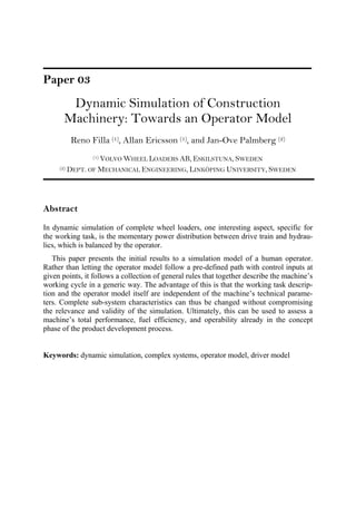 Paper 03
Dynamic Simulation of Construction
Machinery: Towards an Operator Model
Reno Filla (1), Allan Ericsson (1), and Jan-Ove Palmberg (2)
(1) VOLVO WHEEL LOADERS AB, ESKILSTUNA, SWEDEN
(2) DEPT. OF MECHANICAL ENGINEERING, LINKÖPING UNIVERSITY, SWEDEN
Abstract
In dynamic simulation of complete wheel loaders, one interesting aspect, specific for
the working task, is the momentary power distribution between drive train and hydrau-
lics, which is balanced by the operator.
This paper presents the initial results to a simulation model of a human operator.
Rather than letting the operator model follow a pre-defined path with control inputs at
given points, it follows a collection of general rules that together describe the machine’s
working cycle in a generic way. The advantage of this is that the working task descrip-
tion and the operator model itself are independent of the machine’s technical parame-
ters. Complete sub-system characteristics can thus be changed without compromising
the relevance and validity of the simulation. Ultimately, this can be used to assess a
machine’s total performance, fuel efficiency, and operability already in the concept
phase of the product development process.
Keywords: dynamic simulation, complex systems, operator model, driver model
 
