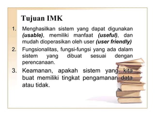 Tujuan IMK
1. Menghasilkan sistem yang dapat digunakan
(usable), memiliki manfaat (useful), dan
mudah dioperasikan oleh user (user friendly)
2. Fungsionalitas, fungsi-fungsi yang ada dalam
sistem yang dibuat sesuai dengan
perencanaan.
3. Keamanan, apakah sistem yang kita
buat memiliki tingkat pengamanan data
atau tidak.
 