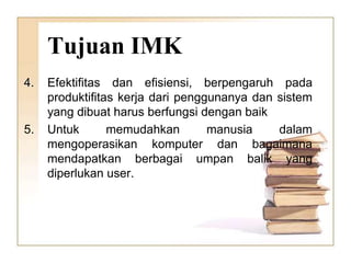 Tujuan IMK
4. Efektifitas dan efisiensi, berpengaruh pada
produktifitas kerja dari penggunanya dan sistem
yang dibuat harus berfungsi dengan baik
5. Untuk memudahkan manusia dalam
mengoperasikan komputer dan bagaimana
mendapatkan berbagai umpan balik yang
diperlukan user.
 