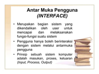 Antar Muka Pengguna
(INTERFACE)
• Merupakan bagian sistem yang
dikendalikan oleh user untuk
mencapai dan melaksanakan
fungsi-fungsi suatu sistem
• Pengguna hanya boleh berinteraksi
dengan sistem melalui antarmuka
pengguna
• Prinsip sebuah sistem komputer
adalah masukan, proses, keluaran
(Input, Process, Output)
 