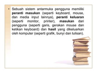 • Sebuah sistem antarmuka pengguna memiliki
peranti masukan (seperti keyboard, mouse,
dan media input lainnya), peranti keluaran
(seperti monitor, printer), masukan dari
pengguna (seperti garis, gerakan mouse dan
ketikan keyboard) dan hasil yang dikeluarkan
oleh komputer (seperti grafik, bunyi dan tulisan).
 