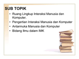 SUB TOPIK
• Ruang Lingkup Interaksi Manusia dan
Komputer.
• Pengertian Interaksi Manusia dan Komputer
• Antarmuka Manusia dan Komputer
• Bidang Ilmu dalam IMK
 