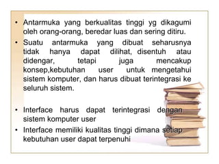 • Antarmuka yang berkualitas tinggi yg dikagumi
oleh orang-orang, beredar luas dan sering ditiru.
• Suatu antarmuka yang dibuat seharusnya
tidak hanya dapat dilihat, disentuh atau
didengar, tetapi juga mencakup
konsep,kebutuhan user untuk mengetahui
sistem komputer, dan harus dibuat terintegrasi ke
seluruh sistem.
• Interface harus dapat terintegrasi dengan
sistem komputer user
• Interface memiliki kualitas tinggi dimana setiap
kebutuhan user dapat terpenuhi
 