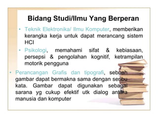 • Teknik Elektronika/ Ilmu Komputer, memberikan
kerangka kerja untuk dapat merancang sistem
HCI
• Psikologi, memahami sifat & kebiasaan,
persepsi & pengolahan kognitif, ketrampilan
motorik pengguna
Bidang Studi/Ilmu Yang Berperan
• Perancangan Grafis dan tipografi, sebuah
gambar dapat bermakna sama dengan seribu
kata. Gambar dapat digunakan sebagai
sarana yg cukup efektif utk dialog antara
manusia dan komputer
 