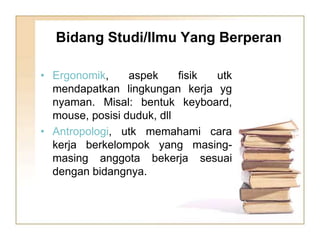 Bidang Studi/Ilmu Yang Berperan
• Ergonomik, aspek fisik utk
mendapatkan lingkungan kerja yg
nyaman. Misal: bentuk keyboard,
mouse, posisi duduk, dll
• Antropologi, utk memahami cara
kerja berkelompok yang masing-
masing anggota bekerja sesuai
dengan bidangnya.
 