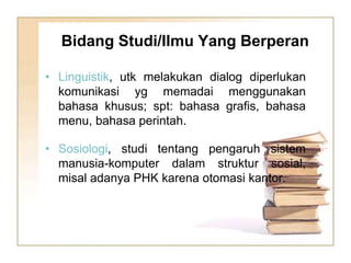 • Linguistik, utk melakukan dialog diperlukan
komunikasi yg memadai menggunakan
bahasa khusus; spt: bahasa grafis, bahasa
menu, bahasa perintah.
• Sosiologi, studi tentang pengaruh sistem
manusia-komputer dalam struktur sosial,
misal adanya PHK karena otomasi kantor.
Bidang Studi/Ilmu Yang Berperan
 