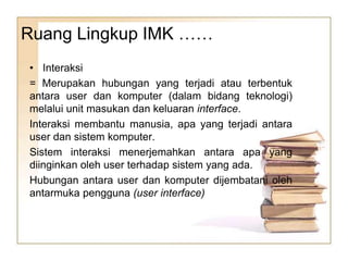 Ruang Lingkup IMK ……
• Interaksi
= Merupakan hubungan yang terjadi atau terbentuk
antara user dan komputer (dalam bidang teknologi)
melalui unit masukan dan keluaran interface.
Interaksi membantu manusia, apa yang terjadi antara
user dan sistem komputer.
Sistem interaksi menerjemahkan antara apa yang
diinginkan oleh user terhadap sistem yang ada.
Hubungan antara user dan komputer dijembatani oleh
antarmuka pengguna (user interface)
 