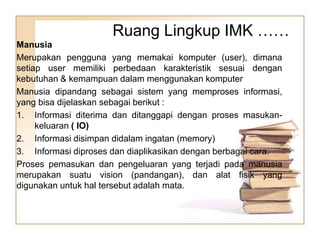 Manusia
Merupakan pengguna yang memakai komputer (user), dimana
setiap user memiliki perbedaan karakteristik sesuai dengan
kebutuhan & kemampuan dalam menggunakan komputer
Manusia dipandang sebagai sistem yang memproses informasi,
yang bisa dijelaskan sebagai berikut :
1. Informasi diterima dan ditanggapi dengan proses masukan-
keluaran ( IO)
2. Informasi disimpan didalam ingatan (memory)
3. Informasi diproses dan diaplikasikan dengan berbagai cara.
Proses pemasukan dan pengeluaran yang terjadi pada manusia
merupakan suatu vision (pandangan), dan alat fisik yang
digunakan untuk hal tersebut adalah mata.
Ruang Lingkup IMK ……
 