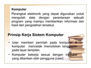 Komputer
Perangkat elektronik yang dapat digunakan untuk
mengolah data dengan perantaraan sebuah
program yang mampu memberikan informasi dan
hasil dari pengolahan tersebut.
• User memberi perintah pada komputer &
komputer mencetak /menuliskan tanggapan
pada layar tampilan.
• Komputer bekerja sesuai dengan instruksi
yang diberikan oleh pengguna (user).
Prinsip Kerja Sistem Komputer
 