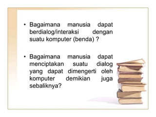 • Bagaimana manusia dapat
berdialog/interaksi dengan
suatu komputer (benda) ?
• Bagaimana manusia dapat
menciptakan suatu dialog
yang dapat dimengerti oleh
komputer demikian juga
sebaliknya?
 