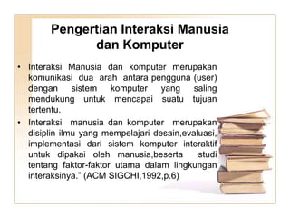 Pengertian Interaksi Manusia
dan Komputer
• Interaksi Manusia dan komputer merupakan
komunikasi dua arah antara pengguna (user)
dengan sistem komputer yang saling
mendukung untuk mencapai suatu tujuan
tertentu.
• Interaksi manusia dan komputer merupakan
disiplin ilmu yang mempelajari desain,evaluasi,
implementasi dari sistem komputer interaktif
untuk dipakai oleh manusia,beserta studi
tentang faktor-faktor utama dalam lingkungan
interaksinya.” (ACM SIGCHI,1992,p.6)
 