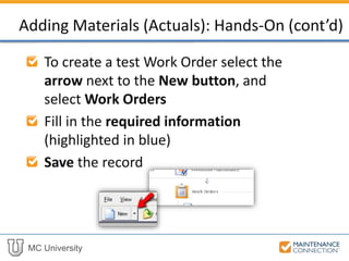 MC University
To create a test Work Order select the
arrow next to the New button, and
select Work Orders
Fill in the required information
(highlighted in blue)
Save the record
Adding Materials (Actuals): Hands-On (cont’d)
 