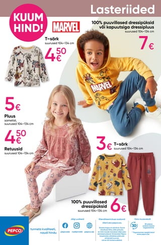 tunneta kvaliteeti,
naudi hindu
Osta murevabalt
* Tagastamise reeglid leiad
www.pepco.ee
30 päeva
jooksul tasuta
tagastamine
Klienditeeninduse osakond:
klient.ee@pepco.eu
Kauba kogus on piiratud. Suure
nõudluse tõttu võib juhtuda,
et mõni toode müüakse välja juba
esimesel päeval. Erinevates Pepco
kauplustes võidakse pakkuda
erinevaid suurusi,
värve või tootemudeleid.
Jälgi uudiseid
pepcoee pepco.ee
@pepcoee
KUUM
HIND!
T–särk
suurused 104–134 cm
T–särk
suurused 104–134 cm
100% puuvillased
dressipüksid
suurused 104–134 cm
Pluus
sametist,
suurused 104–134 cm
Retuusid
suurused 104–134 cm
100% puuvillased dressipüksid
või kapuutsiga dressipluus
suurused 104–134 cm
Lasteriided
450
€
3€
450
€
7€
6€
5€
 