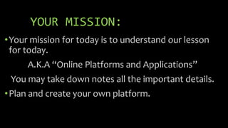YOUR MISSION:
•Your mission for today is to understand our lesson
for today.
A.K.A “Online Platforms and Applications”
You may take down notes all the important details.
•Plan and create your own platform.
 