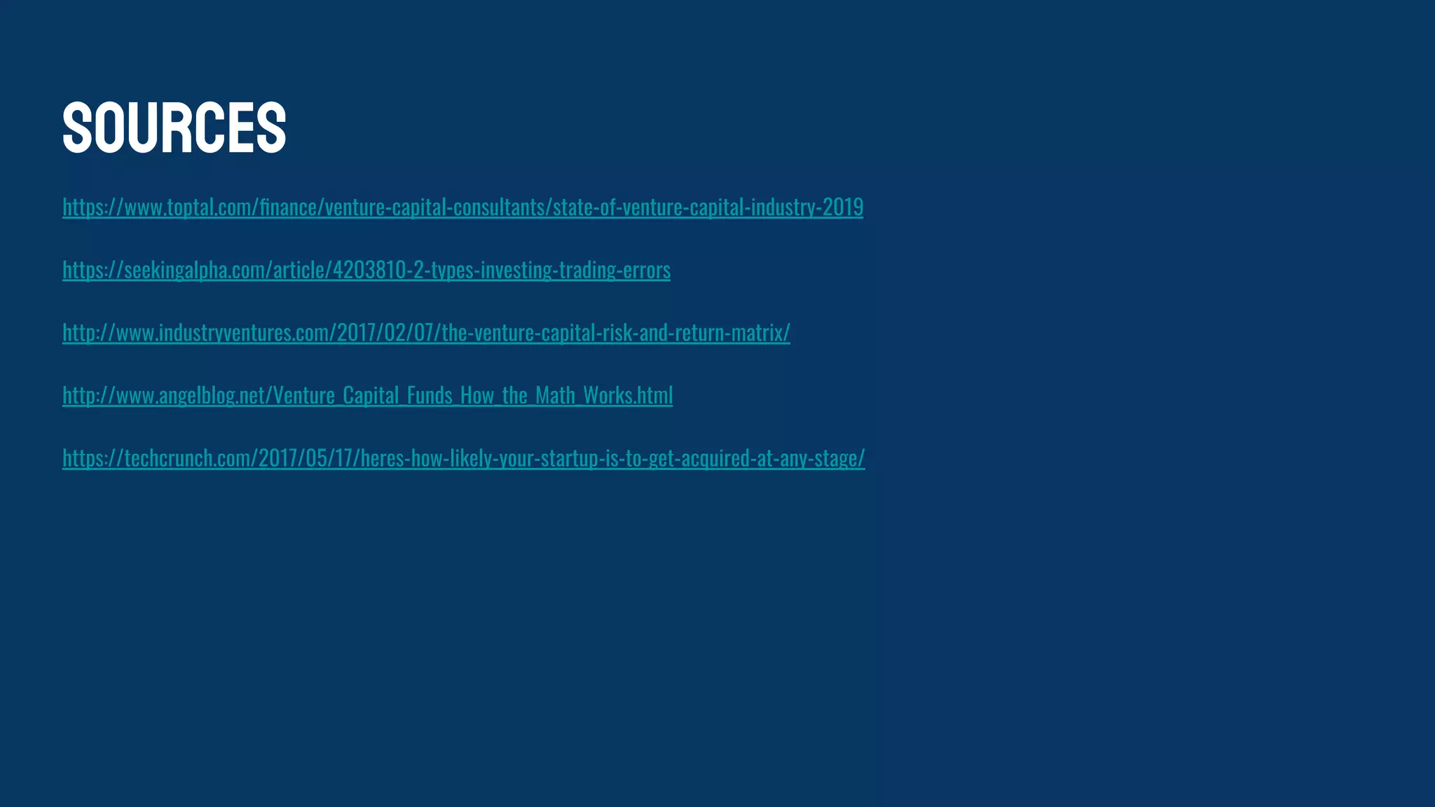 Sources
https://www.toptal.com/ﬁnance/venture-capital-consultants/state-of-venture-capital-industry-2019
https://seekingalpha.com/article/4203810-2-types-investing-trading-errors
http://www.industryventures.com/2017/02/07/the-venture-capital-risk-and-return-matrix/
http://www.angelblog.net/Venture_Capital_Funds_How_the_Math_Works.html
https://techcrunch.com/2017/05/17/heres-how-likely-your-startup-is-to-get-acquired-at-any-stage/
 