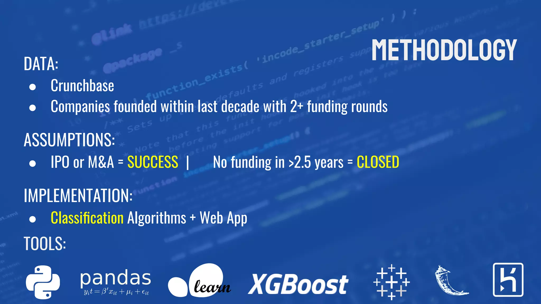 methodologyDATA:
● Crunchbase
● Companies founded within last decade with 2+ funding rounds
ASSUMPTIONS:
● IPO or M&A = SUCCESS | No funding in >2.5 years = CLOSED
IMPLEMENTATION:
● Classiﬁcation Algorithms + Web App
TOOLS:
 