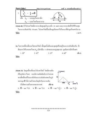 Physics Online I            http://www.pec9.com               บทที่ 4 การเคลื่อนที่แบบตางๆ
           Sy
   7.           1 θ
           Sx = 4 tanθ
        เมือ Sy = ระยะสูงในแนวดิ่ง
           ่
             Sx = ระยะไกลในแนวราบ
23(มช 40) ถาโปรเจกไทลมีการกระจัดสูงสุดในแนวดิ่ง 10 เมตร และการกระจัดที่ไปไดไกลสุด
   ในแนวระดับเทากับ 30 เมตร โปรเจกไทลนี้จะตองถูกยิงออกไปในแนวที่ทํามุมกี่องศากับราบ
วธทา
 ิี ํ                                                                             ( 53 o)




24. ในการเคลื่อนที่แบบโพรเจกไทล เมอจดเรมตนและจดสดทายอยในแนวระดบเดยวกน ถา
                                    ่ื ุ ่ิ      ุ ุ  ู              ั ี ั
   ตองการใหระยะตกไกล (Sx) มีคาเปน 4 เทาของระยะสูงสุด (H) มุมยิงควรมีคากี่องศา
      1. 30o            2. 45o             3. 53o            4. 60o                (ขอ 2)
วธทา
 ิี ํ




25(มช 33) วัตถุเคลื่อนที่แบบโปรเจกไตล โดยมีทางเดิน
   เปนรูปพาราโบลา และมความสมพนธระหวางระยะ
                              ี    ั ั      
   ทางที่เคลื่อนที่ในแนวดิ่งกับแนวระดับดังแสดงในรูป
   จงหามุม θ ที่ความเร็วของวัตถุทํากับแนวระดับ
       (ไมคิดความตานทานของอากาศ)             (ขอ ข)
   ก. θ = tan–1(2) ข. θ = tan–1(1) ค. θ = tan–1( 1 )   2          ง. θ = tan–1( 1 )
                                                                                4
วธทา
 ิี ํ




                     !!"!"!"!"!"!"!"!"!"!"!"!"!""

                                           121
 